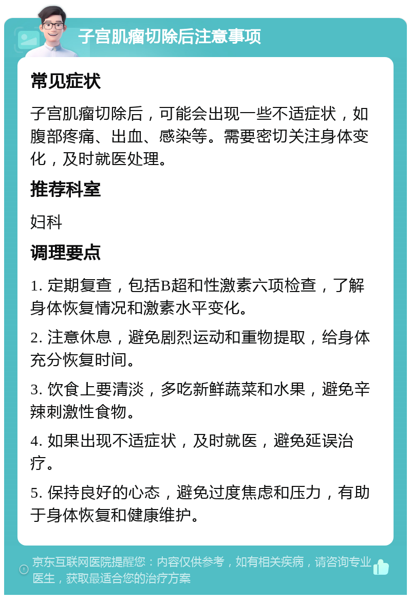 子宫肌瘤切除后注意事项 常见症状 子宫肌瘤切除后，可能会出现一些不适症状，如腹部疼痛、出血、感染等。需要密切关注身体变化，及时就医处理。 推荐科室 妇科 调理要点 1. 定期复查，包括B超和性激素六项检查，了解身体恢复情况和激素水平变化。 2. 注意休息，避免剧烈运动和重物提取，给身体充分恢复时间。 3. 饮食上要清淡，多吃新鲜蔬菜和水果，避免辛辣刺激性食物。 4. 如果出现不适症状，及时就医，避免延误治疗。 5. 保持良好的心态，避免过度焦虑和压力，有助于身体恢复和健康维护。