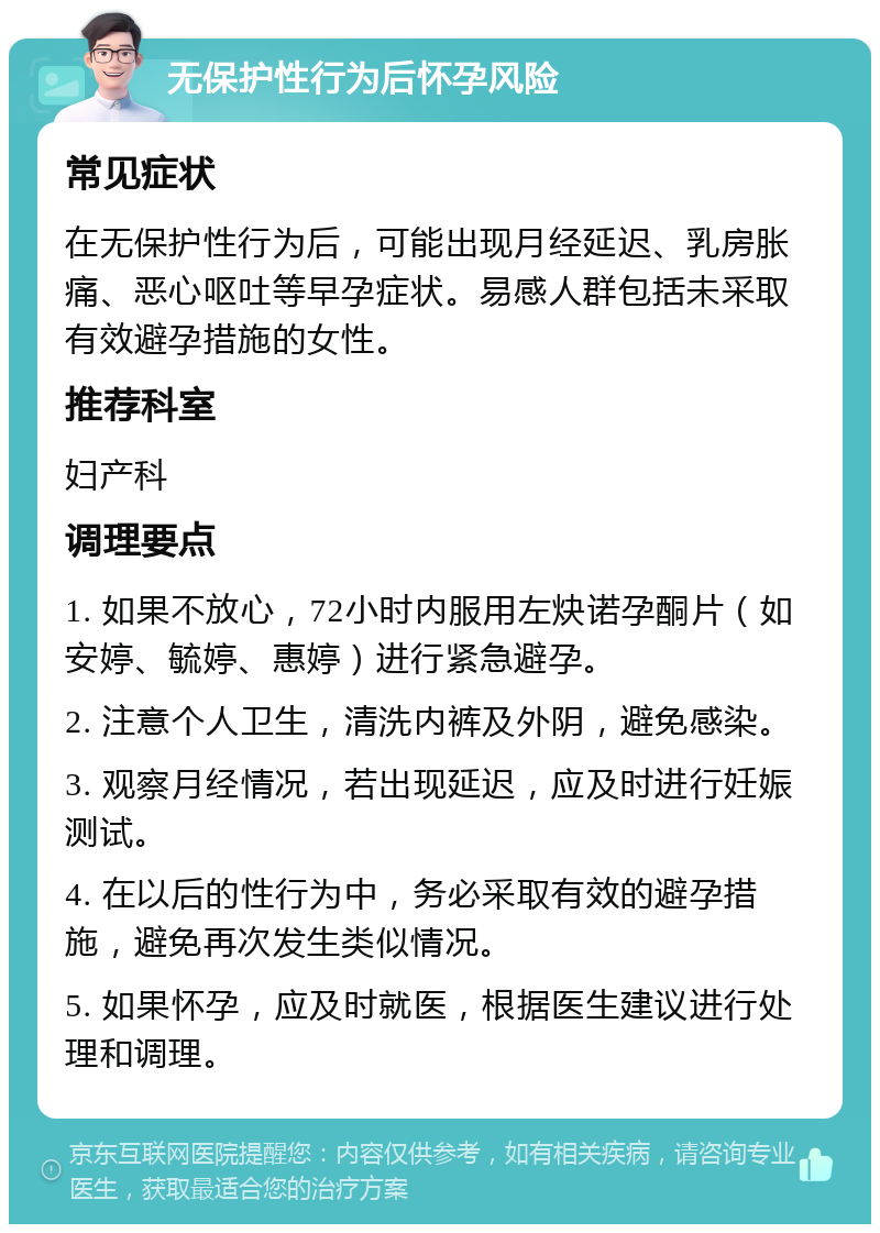 无保护性行为后怀孕风险 常见症状 在无保护性行为后，可能出现月经延迟、乳房胀痛、恶心呕吐等早孕症状。易感人群包括未采取有效避孕措施的女性。 推荐科室 妇产科 调理要点 1. 如果不放心，72小时内服用左炔诺孕酮片（如安婷、毓婷、惠婷）进行紧急避孕。 2. 注意个人卫生，清洗内裤及外阴，避免感染。 3. 观察月经情况，若出现延迟，应及时进行妊娠测试。 4. 在以后的性行为中，务必采取有效的避孕措施，避免再次发生类似情况。 5. 如果怀孕，应及时就医，根据医生建议进行处理和调理。