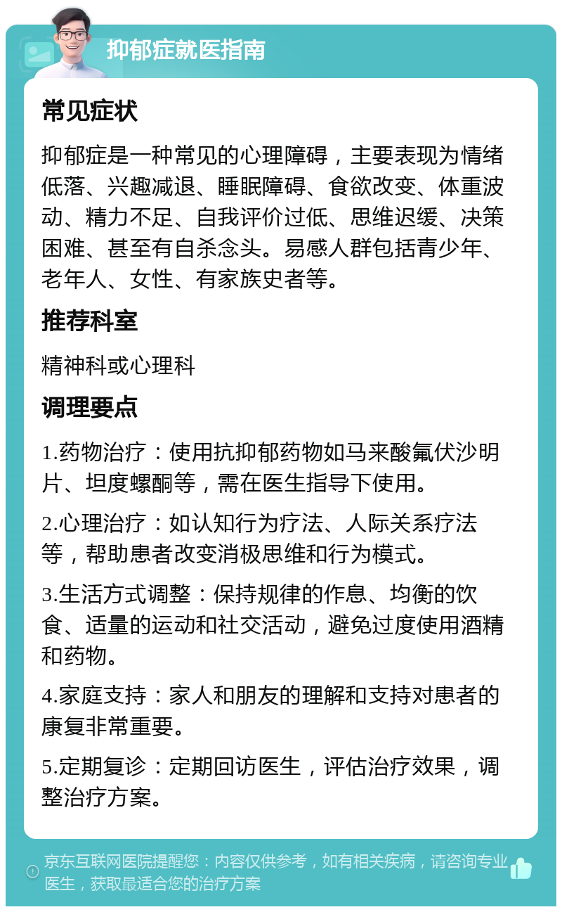 抑郁症就医指南 常见症状 抑郁症是一种常见的心理障碍，主要表现为情绪低落、兴趣减退、睡眠障碍、食欲改变、体重波动、精力不足、自我评价过低、思维迟缓、决策困难、甚至有自杀念头。易感人群包括青少年、老年人、女性、有家族史者等。 推荐科室 精神科或心理科 调理要点 1.药物治疗：使用抗抑郁药物如马来酸氟伏沙明片、坦度螺酮等，需在医生指导下使用。 2.心理治疗：如认知行为疗法、人际关系疗法等，帮助患者改变消极思维和行为模式。 3.生活方式调整：保持规律的作息、均衡的饮食、适量的运动和社交活动，避免过度使用酒精和药物。 4.家庭支持：家人和朋友的理解和支持对患者的康复非常重要。 5.定期复诊：定期回访医生，评估治疗效果，调整治疗方案。