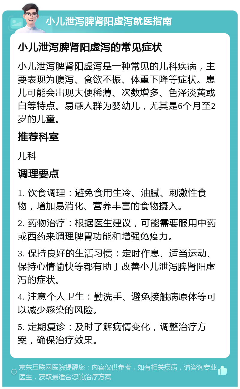 小儿泄泻脾肾阳虚泻就医指南 小儿泄泻脾肾阳虚泻的常见症状 小儿泄泻脾肾阳虚泻是一种常见的儿科疾病，主要表现为腹泻、食欲不振、体重下降等症状。患儿可能会出现大便稀薄、次数增多、色泽淡黄或白等特点。易感人群为婴幼儿，尤其是6个月至2岁的儿童。 推荐科室 儿科 调理要点 1. 饮食调理：避免食用生冷、油腻、刺激性食物，增加易消化、营养丰富的食物摄入。 2. 药物治疗：根据医生建议，可能需要服用中药或西药来调理脾胃功能和增强免疫力。 3. 保持良好的生活习惯：定时作息、适当运动、保持心情愉快等都有助于改善小儿泄泻脾肾阳虚泻的症状。 4. 注意个人卫生：勤洗手、避免接触病原体等可以减少感染的风险。 5. 定期复诊：及时了解病情变化，调整治疗方案，确保治疗效果。