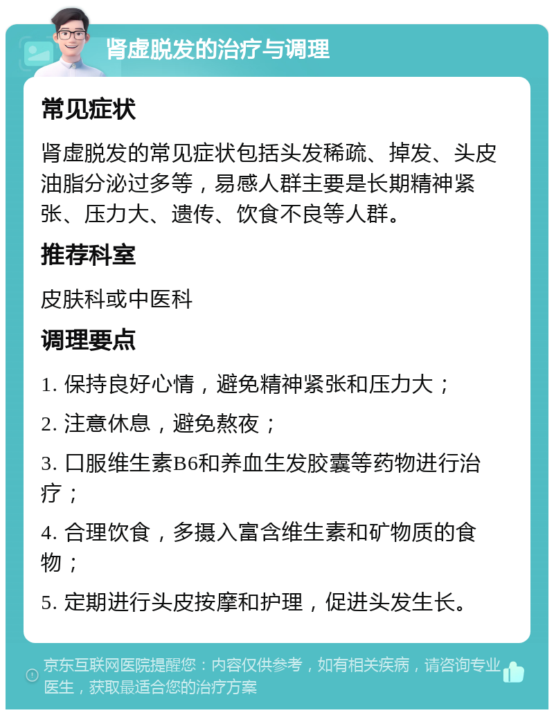 肾虚脱发的治疗与调理 常见症状 肾虚脱发的常见症状包括头发稀疏、掉发、头皮油脂分泌过多等，易感人群主要是长期精神紧张、压力大、遗传、饮食不良等人群。 推荐科室 皮肤科或中医科 调理要点 1. 保持良好心情，避免精神紧张和压力大； 2. 注意休息，避免熬夜； 3. 口服维生素B6和养血生发胶囊等药物进行治疗； 4. 合理饮食，多摄入富含维生素和矿物质的食物； 5. 定期进行头皮按摩和护理，促进头发生长。