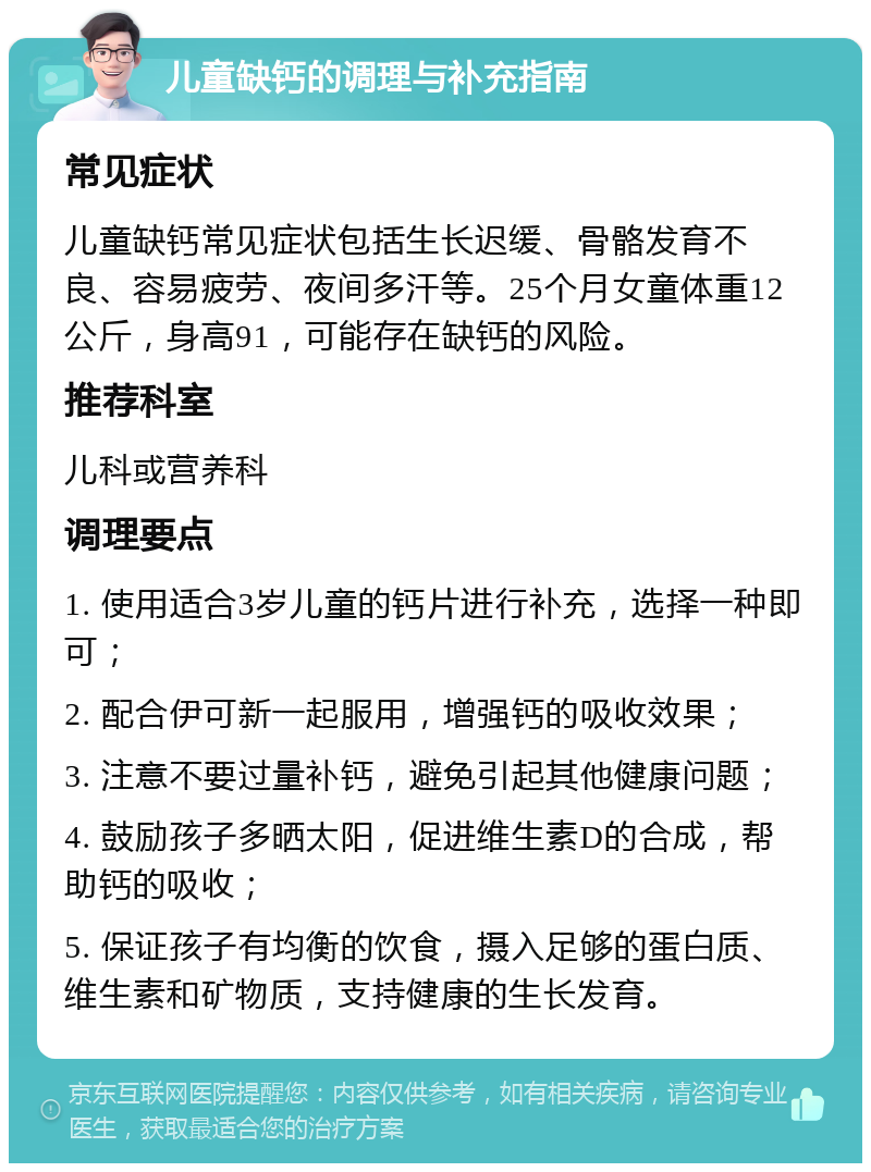 儿童缺钙的调理与补充指南 常见症状 儿童缺钙常见症状包括生长迟缓、骨骼发育不良、容易疲劳、夜间多汗等。25个月女童体重12公斤，身高91，可能存在缺钙的风险。 推荐科室 儿科或营养科 调理要点 1. 使用适合3岁儿童的钙片进行补充，选择一种即可； 2. 配合伊可新一起服用，增强钙的吸收效果； 3. 注意不要过量补钙，避免引起其他健康问题； 4. 鼓励孩子多晒太阳，促进维生素D的合成，帮助钙的吸收； 5. 保证孩子有均衡的饮食，摄入足够的蛋白质、维生素和矿物质，支持健康的生长发育。