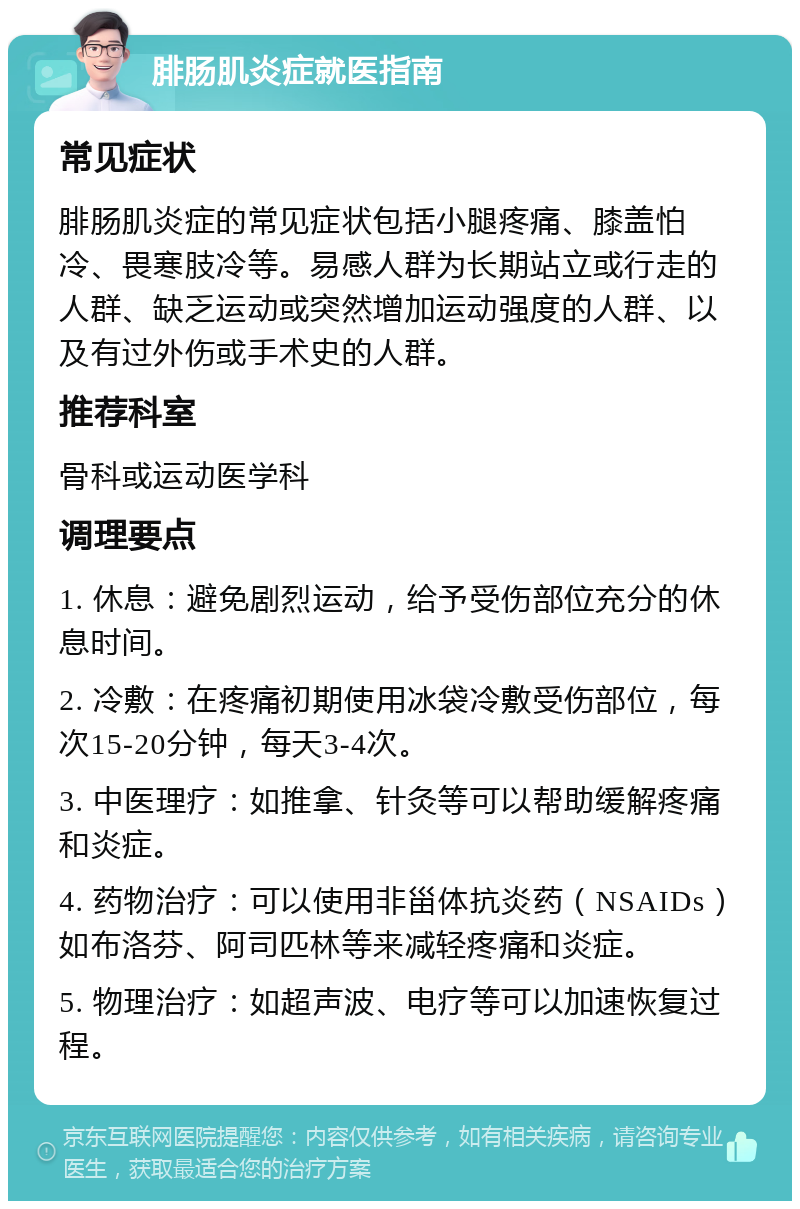 腓肠肌炎症就医指南 常见症状 腓肠肌炎症的常见症状包括小腿疼痛、膝盖怕冷、畏寒肢冷等。易感人群为长期站立或行走的人群、缺乏运动或突然增加运动强度的人群、以及有过外伤或手术史的人群。 推荐科室 骨科或运动医学科 调理要点 1. 休息：避免剧烈运动，给予受伤部位充分的休息时间。 2. 冷敷：在疼痛初期使用冰袋冷敷受伤部位，每次15-20分钟，每天3-4次。 3. 中医理疗：如推拿、针灸等可以帮助缓解疼痛和炎症。 4. 药物治疗：可以使用非甾体抗炎药（NSAIDs）如布洛芬、阿司匹林等来减轻疼痛和炎症。 5. 物理治疗：如超声波、电疗等可以加速恢复过程。