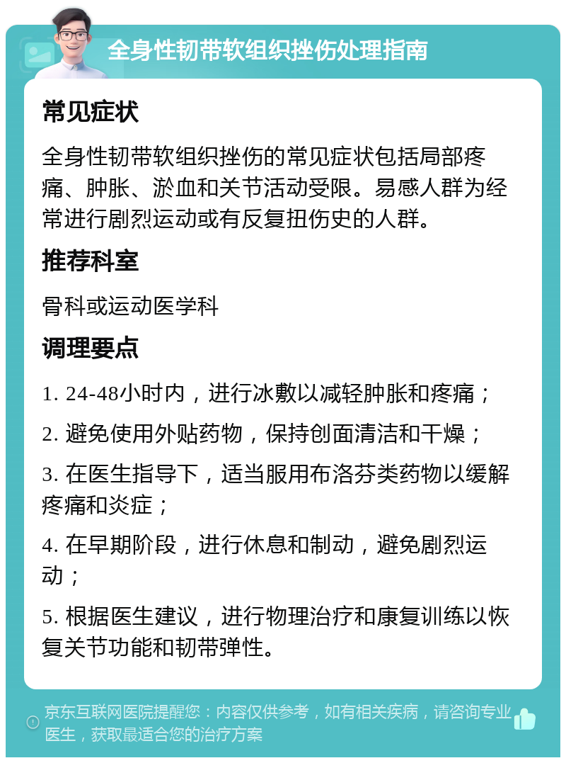 全身性韧带软组织挫伤处理指南 常见症状 全身性韧带软组织挫伤的常见症状包括局部疼痛、肿胀、淤血和关节活动受限。易感人群为经常进行剧烈运动或有反复扭伤史的人群。 推荐科室 骨科或运动医学科 调理要点 1. 24-48小时内，进行冰敷以减轻肿胀和疼痛； 2. 避免使用外贴药物，保持创面清洁和干燥； 3. 在医生指导下，适当服用布洛芬类药物以缓解疼痛和炎症； 4. 在早期阶段，进行休息和制动，避免剧烈运动； 5. 根据医生建议，进行物理治疗和康复训练以恢复关节功能和韧带弹性。