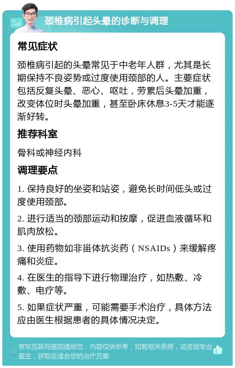 颈椎病引起头晕的诊断与调理 常见症状 颈椎病引起的头晕常见于中老年人群，尤其是长期保持不良姿势或过度使用颈部的人。主要症状包括反复头晕、恶心、呕吐，劳累后头晕加重，改变体位时头晕加重，甚至卧床休息3-5天才能逐渐好转。 推荐科室 骨科或神经内科 调理要点 1. 保持良好的坐姿和站姿，避免长时间低头或过度使用颈部。 2. 进行适当的颈部运动和按摩，促进血液循环和肌肉放松。 3. 使用药物如非甾体抗炎药（NSAIDs）来缓解疼痛和炎症。 4. 在医生的指导下进行物理治疗，如热敷、冷敷、电疗等。 5. 如果症状严重，可能需要手术治疗，具体方法应由医生根据患者的具体情况决定。