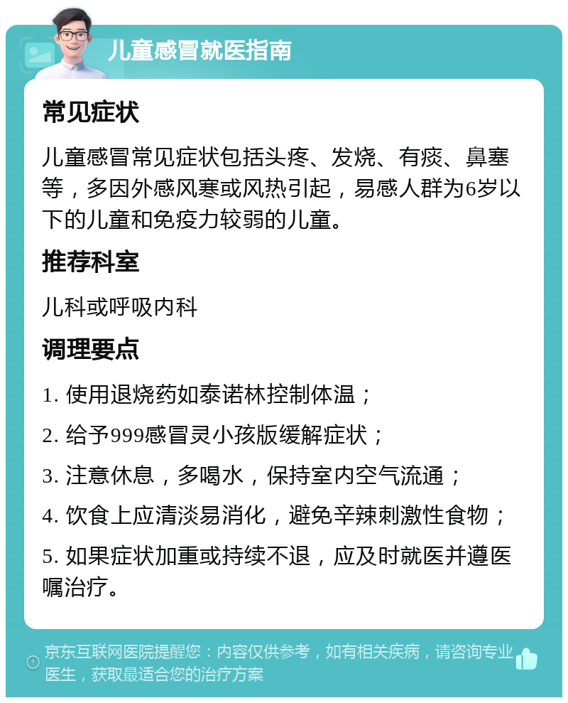 儿童感冒就医指南 常见症状 儿童感冒常见症状包括头疼、发烧、有痰、鼻塞等，多因外感风寒或风热引起，易感人群为6岁以下的儿童和免疫力较弱的儿童。 推荐科室 儿科或呼吸内科 调理要点 1. 使用退烧药如泰诺林控制体温； 2. 给予999感冒灵小孩版缓解症状； 3. 注意休息，多喝水，保持室内空气流通； 4. 饮食上应清淡易消化，避免辛辣刺激性食物； 5. 如果症状加重或持续不退，应及时就医并遵医嘱治疗。