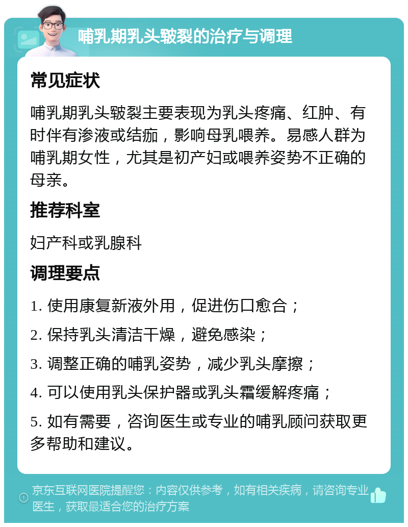 哺乳期乳头皲裂的治疗与调理 常见症状 哺乳期乳头皲裂主要表现为乳头疼痛、红肿、有时伴有渗液或结痂，影响母乳喂养。易感人群为哺乳期女性，尤其是初产妇或喂养姿势不正确的母亲。 推荐科室 妇产科或乳腺科 调理要点 1. 使用康复新液外用，促进伤口愈合； 2. 保持乳头清洁干燥，避免感染； 3. 调整正确的哺乳姿势，减少乳头摩擦； 4. 可以使用乳头保护器或乳头霜缓解疼痛； 5. 如有需要，咨询医生或专业的哺乳顾问获取更多帮助和建议。