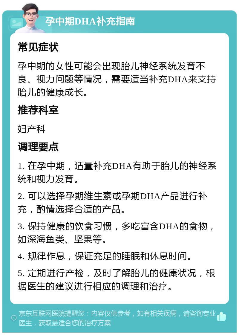 孕中期DHA补充指南 常见症状 孕中期的女性可能会出现胎儿神经系统发育不良、视力问题等情况，需要适当补充DHA来支持胎儿的健康成长。 推荐科室 妇产科 调理要点 1. 在孕中期，适量补充DHA有助于胎儿的神经系统和视力发育。 2. 可以选择孕期维生素或孕期DHA产品进行补充，酌情选择合适的产品。 3. 保持健康的饮食习惯，多吃富含DHA的食物，如深海鱼类、坚果等。 4. 规律作息，保证充足的睡眠和休息时间。 5. 定期进行产检，及时了解胎儿的健康状况，根据医生的建议进行相应的调理和治疗。