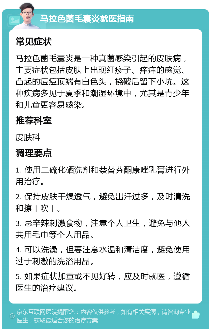 马拉色菌毛囊炎就医指南 常见症状 马拉色菌毛囊炎是一种真菌感染引起的皮肤病，主要症状包括皮肤上出现红疹子、痒痒的感觉、凸起的痘痘顶端有白色头，挠破后留下小坑。这种疾病多见于夏季和潮湿环境中，尤其是青少年和儿童更容易感染。 推荐科室 皮肤科 调理要点 1. 使用二硫化硒洗剂和萘替芬酮康唑乳膏进行外用治疗。 2. 保持皮肤干燥透气，避免出汗过多，及时清洗和擦干吹干。 3. 忌辛辣刺激食物，注意个人卫生，避免与他人共用毛巾等个人用品。 4. 可以洗澡，但要注意水温和清洁度，避免使用过于刺激的洗浴用品。 5. 如果症状加重或不见好转，应及时就医，遵循医生的治疗建议。