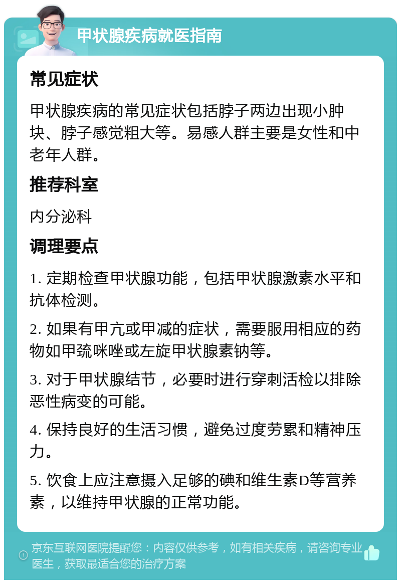 甲状腺疾病就医指南 常见症状 甲状腺疾病的常见症状包括脖子两边出现小肿块、脖子感觉粗大等。易感人群主要是女性和中老年人群。 推荐科室 内分泌科 调理要点 1. 定期检查甲状腺功能，包括甲状腺激素水平和抗体检测。 2. 如果有甲亢或甲减的症状，需要服用相应的药物如甲巯咪唑或左旋甲状腺素钠等。 3. 对于甲状腺结节，必要时进行穿刺活检以排除恶性病变的可能。 4. 保持良好的生活习惯，避免过度劳累和精神压力。 5. 饮食上应注意摄入足够的碘和维生素D等营养素，以维持甲状腺的正常功能。