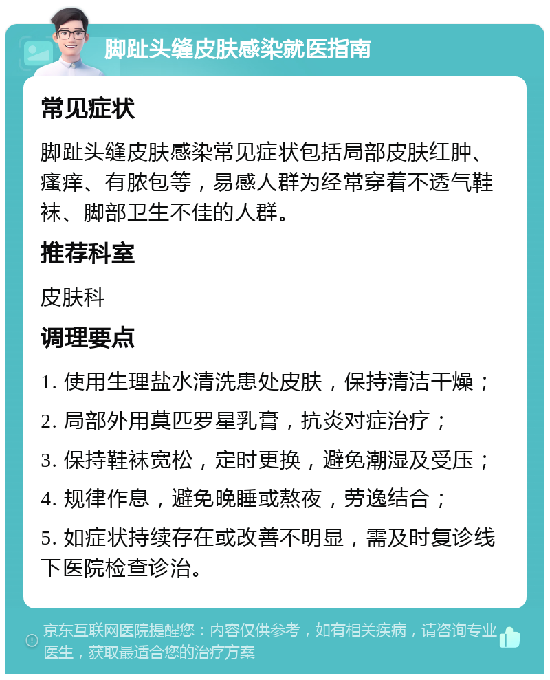 脚趾头缝皮肤感染就医指南 常见症状 脚趾头缝皮肤感染常见症状包括局部皮肤红肿、瘙痒、有脓包等，易感人群为经常穿着不透气鞋袜、脚部卫生不佳的人群。 推荐科室 皮肤科 调理要点 1. 使用生理盐水清洗患处皮肤，保持清洁干燥； 2. 局部外用莫匹罗星乳膏，抗炎对症治疗； 3. 保持鞋袜宽松，定时更换，避免潮湿及受压； 4. 规律作息，避免晚睡或熬夜，劳逸结合； 5. 如症状持续存在或改善不明显，需及时复诊线下医院检查诊治。