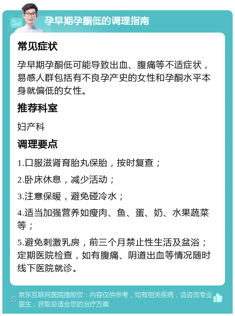 孕早期孕酮低的调理指南 常见症状 孕早期孕酮低可能导致出血、腹痛等不适症状，易感人群包括有不良孕产史的女性和孕酮水平本身就偏低的女性。 推荐科室 妇产科 调理要点 1.口服滋肾育胎丸保胎，按时复查； 2.卧床休息，减少活动； 3.注意保暖，避免碰冷水； 4.适当加强营养如瘦肉、鱼、蛋、奶、水果蔬菜等； 5.避免刺激乳房，前三个月禁止性生活及盆浴；定期医院检查，如有腹痛、阴道出血等情况随时线下医院就诊。