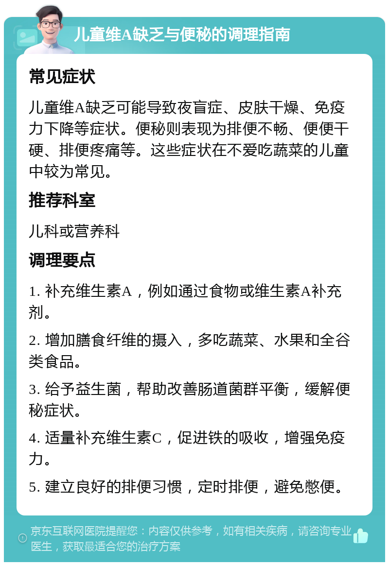 儿童维A缺乏与便秘的调理指南 常见症状 儿童维A缺乏可能导致夜盲症、皮肤干燥、免疫力下降等症状。便秘则表现为排便不畅、便便干硬、排便疼痛等。这些症状在不爱吃蔬菜的儿童中较为常见。 推荐科室 儿科或营养科 调理要点 1. 补充维生素A，例如通过食物或维生素A补充剂。 2. 增加膳食纤维的摄入，多吃蔬菜、水果和全谷类食品。 3. 给予益生菌，帮助改善肠道菌群平衡，缓解便秘症状。 4. 适量补充维生素C，促进铁的吸收，增强免疫力。 5. 建立良好的排便习惯，定时排便，避免憋便。