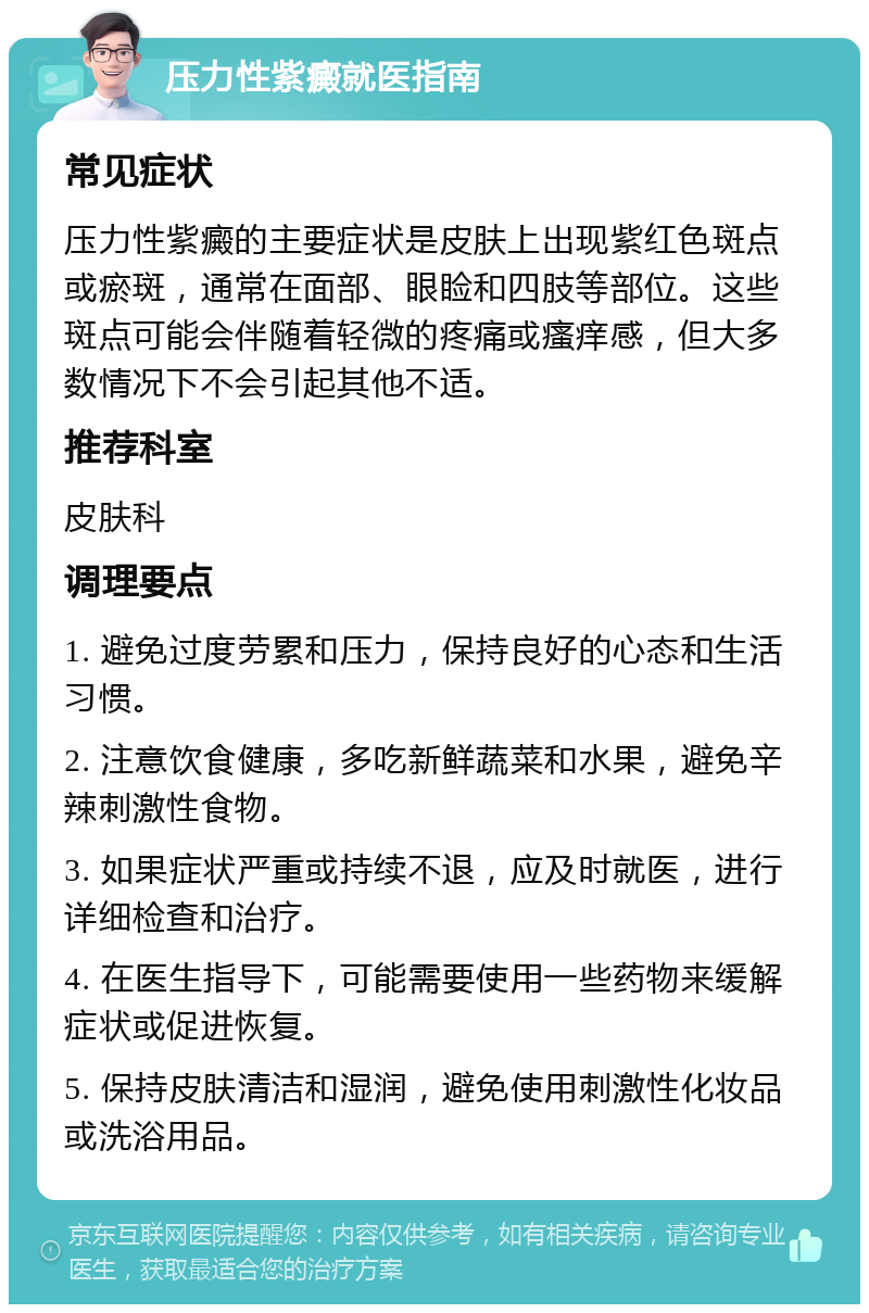 压力性紫癜就医指南 常见症状 压力性紫癜的主要症状是皮肤上出现紫红色斑点或瘀斑，通常在面部、眼睑和四肢等部位。这些斑点可能会伴随着轻微的疼痛或瘙痒感，但大多数情况下不会引起其他不适。 推荐科室 皮肤科 调理要点 1. 避免过度劳累和压力，保持良好的心态和生活习惯。 2. 注意饮食健康，多吃新鲜蔬菜和水果，避免辛辣刺激性食物。 3. 如果症状严重或持续不退，应及时就医，进行详细检查和治疗。 4. 在医生指导下，可能需要使用一些药物来缓解症状或促进恢复。 5. 保持皮肤清洁和湿润，避免使用刺激性化妆品或洗浴用品。