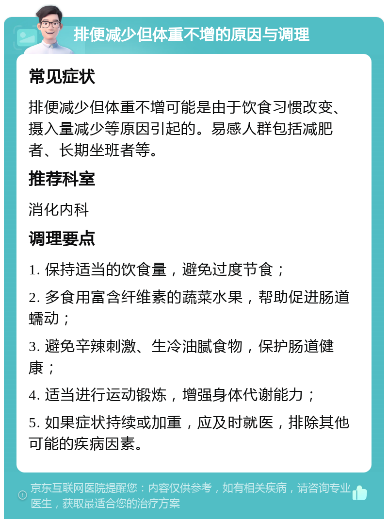 排便减少但体重不增的原因与调理 常见症状 排便减少但体重不增可能是由于饮食习惯改变、摄入量减少等原因引起的。易感人群包括减肥者、长期坐班者等。 推荐科室 消化内科 调理要点 1. 保持适当的饮食量，避免过度节食； 2. 多食用富含纤维素的蔬菜水果，帮助促进肠道蠕动； 3. 避免辛辣刺激、生冷油腻食物，保护肠道健康； 4. 适当进行运动锻炼，增强身体代谢能力； 5. 如果症状持续或加重，应及时就医，排除其他可能的疾病因素。