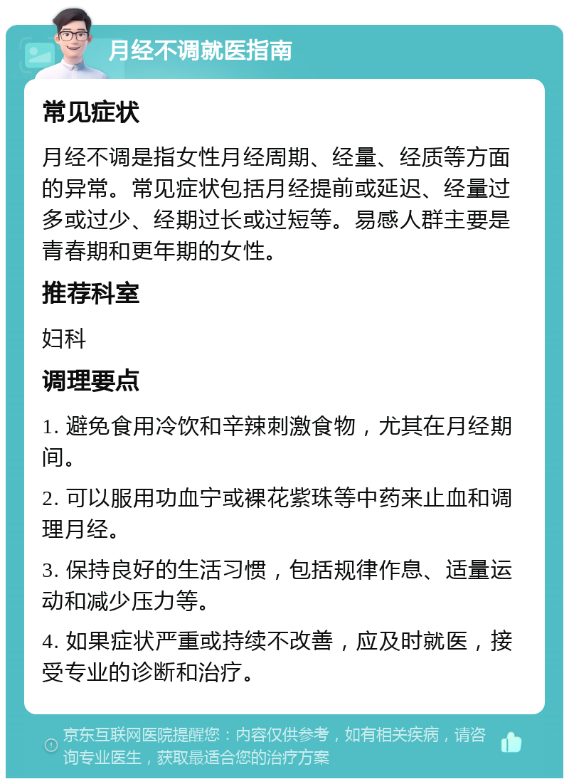 月经不调就医指南 常见症状 月经不调是指女性月经周期、经量、经质等方面的异常。常见症状包括月经提前或延迟、经量过多或过少、经期过长或过短等。易感人群主要是青春期和更年期的女性。 推荐科室 妇科 调理要点 1. 避免食用冷饮和辛辣刺激食物，尤其在月经期间。 2. 可以服用功血宁或裸花紫珠等中药来止血和调理月经。 3. 保持良好的生活习惯，包括规律作息、适量运动和减少压力等。 4. 如果症状严重或持续不改善，应及时就医，接受专业的诊断和治疗。