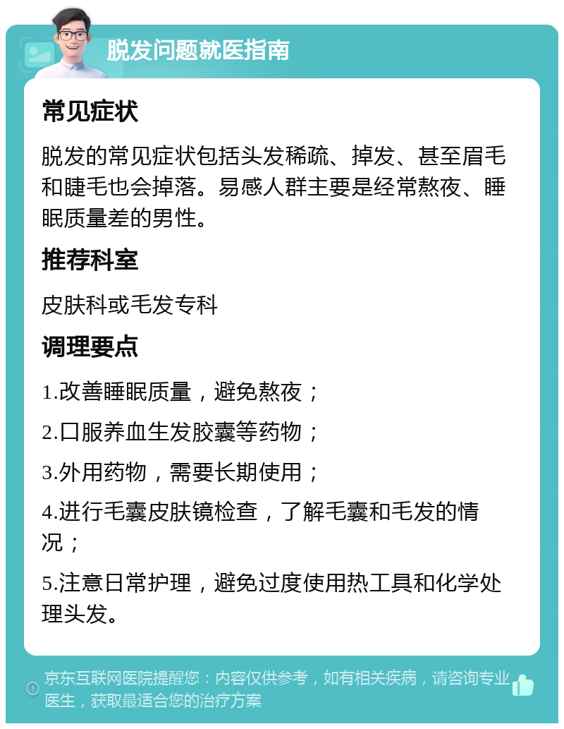 脱发问题就医指南 常见症状 脱发的常见症状包括头发稀疏、掉发、甚至眉毛和睫毛也会掉落。易感人群主要是经常熬夜、睡眠质量差的男性。 推荐科室 皮肤科或毛发专科 调理要点 1.改善睡眠质量，避免熬夜； 2.口服养血生发胶囊等药物； 3.外用药物，需要长期使用； 4.进行毛囊皮肤镜检查，了解毛囊和毛发的情况； 5.注意日常护理，避免过度使用热工具和化学处理头发。