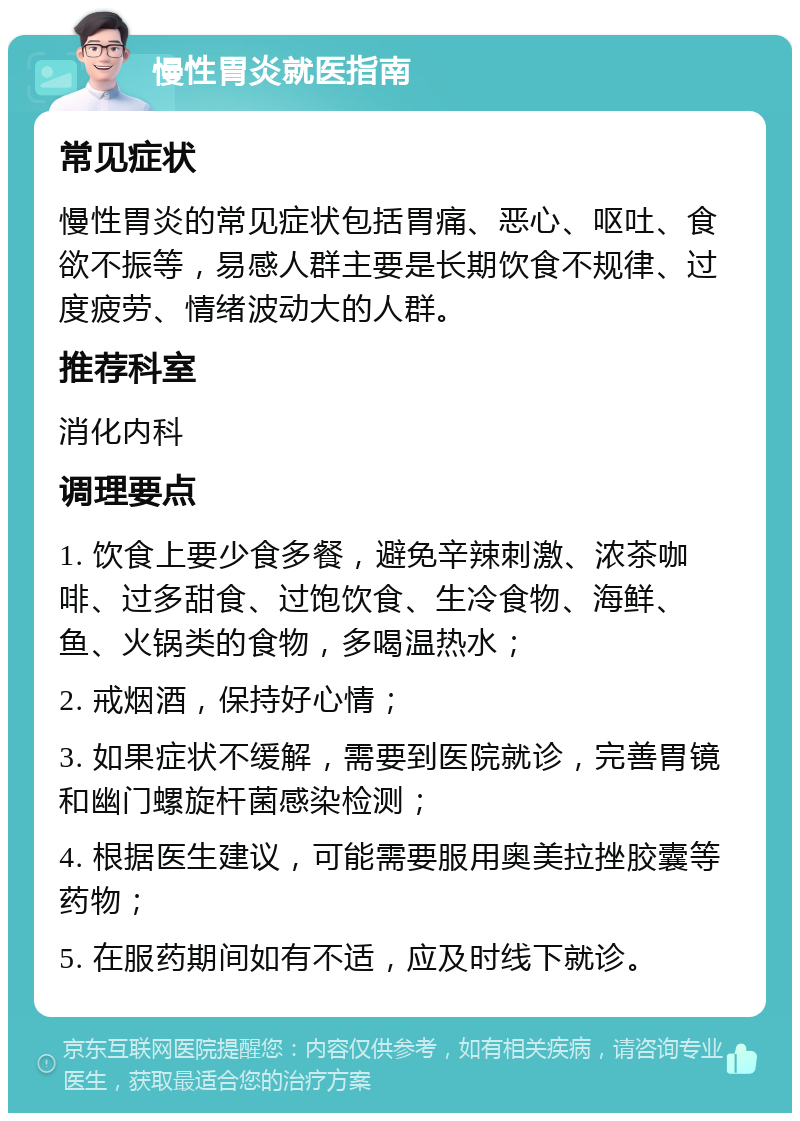 慢性胃炎就医指南 常见症状 慢性胃炎的常见症状包括胃痛、恶心、呕吐、食欲不振等，易感人群主要是长期饮食不规律、过度疲劳、情绪波动大的人群。 推荐科室 消化内科 调理要点 1. 饮食上要少食多餐，避免辛辣刺激、浓茶咖啡、过多甜食、过饱饮食、生冷食物、海鲜、鱼、火锅类的食物，多喝温热水； 2. 戒烟酒，保持好心情； 3. 如果症状不缓解，需要到医院就诊，完善胃镜和幽门螺旋杆菌感染检测； 4. 根据医生建议，可能需要服用奥美拉挫胶囊等药物； 5. 在服药期间如有不适，应及时线下就诊。