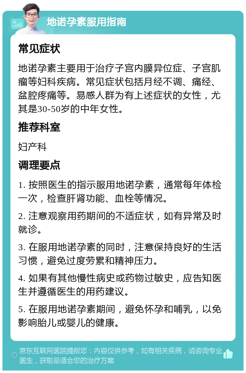 地诺孕素服用指南 常见症状 地诺孕素主要用于治疗子宫内膜异位症、子宫肌瘤等妇科疾病。常见症状包括月经不调、痛经、盆腔疼痛等。易感人群为有上述症状的女性，尤其是30-50岁的中年女性。 推荐科室 妇产科 调理要点 1. 按照医生的指示服用地诺孕素，通常每年体检一次，检查肝肾功能、血栓等情况。 2. 注意观察用药期间的不适症状，如有异常及时就诊。 3. 在服用地诺孕素的同时，注意保持良好的生活习惯，避免过度劳累和精神压力。 4. 如果有其他慢性病史或药物过敏史，应告知医生并遵循医生的用药建议。 5. 在服用地诺孕素期间，避免怀孕和哺乳，以免影响胎儿或婴儿的健康。