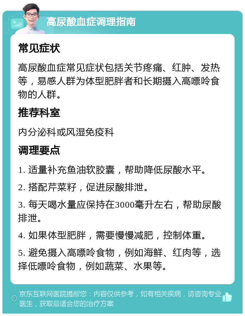 高尿酸血症调理指南 常见症状 高尿酸血症常见症状包括关节疼痛、红肿、发热等，易感人群为体型肥胖者和长期摄入高嘌呤食物的人群。 推荐科室 内分泌科或风湿免疫科 调理要点 1. 适量补充鱼油软胶囊，帮助降低尿酸水平。 2. 搭配芹菜籽，促进尿酸排泄。 3. 每天喝水量应保持在3000毫升左右，帮助尿酸排泄。 4. 如果体型肥胖，需要慢慢减肥，控制体重。 5. 避免摄入高嘌呤食物，例如海鲜、红肉等，选择低嘌呤食物，例如蔬菜、水果等。