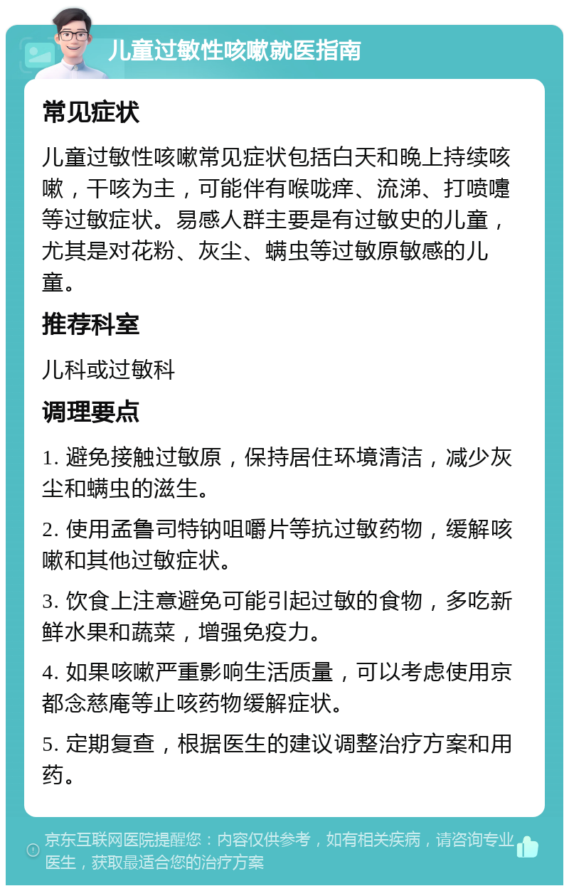 儿童过敏性咳嗽就医指南 常见症状 儿童过敏性咳嗽常见症状包括白天和晚上持续咳嗽，干咳为主，可能伴有喉咙痒、流涕、打喷嚏等过敏症状。易感人群主要是有过敏史的儿童，尤其是对花粉、灰尘、螨虫等过敏原敏感的儿童。 推荐科室 儿科或过敏科 调理要点 1. 避免接触过敏原，保持居住环境清洁，减少灰尘和螨虫的滋生。 2. 使用孟鲁司特钠咀嚼片等抗过敏药物，缓解咳嗽和其他过敏症状。 3. 饮食上注意避免可能引起过敏的食物，多吃新鲜水果和蔬菜，增强免疫力。 4. 如果咳嗽严重影响生活质量，可以考虑使用京都念慈庵等止咳药物缓解症状。 5. 定期复查，根据医生的建议调整治疗方案和用药。