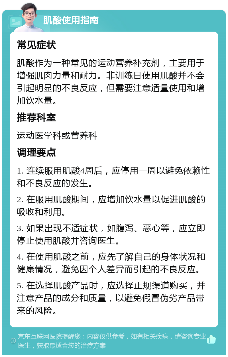 肌酸使用指南 常见症状 肌酸作为一种常见的运动营养补充剂，主要用于增强肌肉力量和耐力。非训练日使用肌酸并不会引起明显的不良反应，但需要注意适量使用和增加饮水量。 推荐科室 运动医学科或营养科 调理要点 1. 连续服用肌酸4周后，应停用一周以避免依赖性和不良反应的发生。 2. 在服用肌酸期间，应增加饮水量以促进肌酸的吸收和利用。 3. 如果出现不适症状，如腹泻、恶心等，应立即停止使用肌酸并咨询医生。 4. 在使用肌酸之前，应先了解自己的身体状况和健康情况，避免因个人差异而引起的不良反应。 5. 在选择肌酸产品时，应选择正规渠道购买，并注意产品的成分和质量，以避免假冒伪劣产品带来的风险。