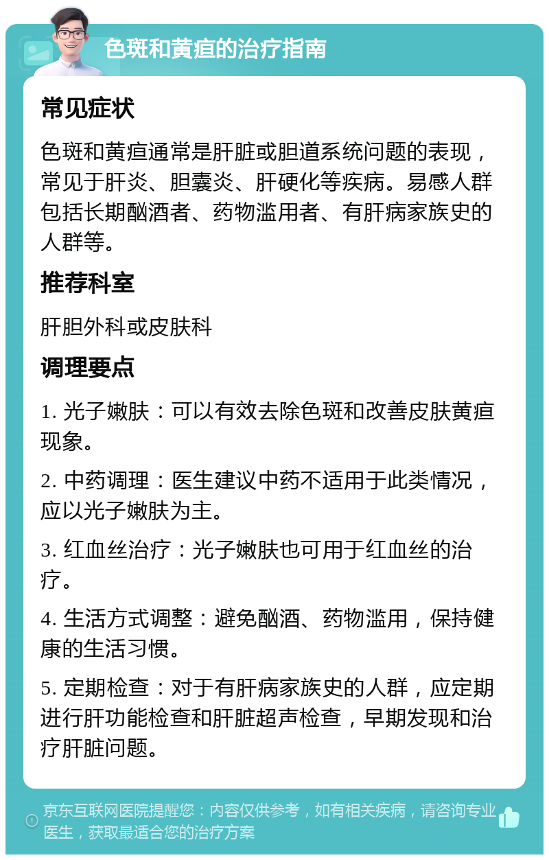 色斑和黄疸的治疗指南 常见症状 色斑和黄疸通常是肝脏或胆道系统问题的表现，常见于肝炎、胆囊炎、肝硬化等疾病。易感人群包括长期酗酒者、药物滥用者、有肝病家族史的人群等。 推荐科室 肝胆外科或皮肤科 调理要点 1. 光子嫩肤：可以有效去除色斑和改善皮肤黄疸现象。 2. 中药调理：医生建议中药不适用于此类情况，应以光子嫩肤为主。 3. 红血丝治疗：光子嫩肤也可用于红血丝的治疗。 4. 生活方式调整：避免酗酒、药物滥用，保持健康的生活习惯。 5. 定期检查：对于有肝病家族史的人群，应定期进行肝功能检查和肝脏超声检查，早期发现和治疗肝脏问题。