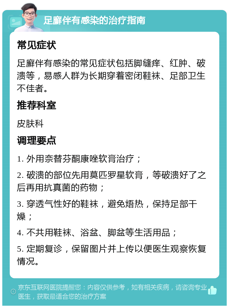 足廯伴有感染的治疗指南 常见症状 足廯伴有感染的常见症状包括脚缝痒、红肿、破溃等，易感人群为长期穿着密闭鞋袜、足部卫生不佳者。 推荐科室 皮肤科 调理要点 1. 外用奈替芬酮康唑软膏治疗； 2. 破溃的部位先用莫匹罗星软膏，等破溃好了之后再用抗真菌的药物； 3. 穿透气性好的鞋袜，避免焐热，保持足部干燥； 4. 不共用鞋袜、浴盆、脚盆等生活用品； 5. 定期复诊，保留图片并上传以便医生观察恢复情况。