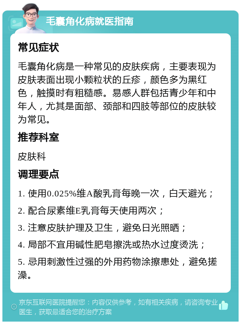 毛囊角化病就医指南 常见症状 毛囊角化病是一种常见的皮肤疾病，主要表现为皮肤表面出现小颗粒状的丘疹，颜色多为黑红色，触摸时有粗糙感。易感人群包括青少年和中年人，尤其是面部、颈部和四肢等部位的皮肤较为常见。 推荐科室 皮肤科 调理要点 1. 使用0.025%维A酸乳膏每晚一次，白天避光； 2. 配合尿素维E乳膏每天使用两次； 3. 注意皮肤护理及卫生，避免日光照晒； 4. 局部不宜用碱性肥皂擦洗或热水过度烫洗； 5. 忌用刺激性过强的外用药物涂擦患处，避免搓澡。