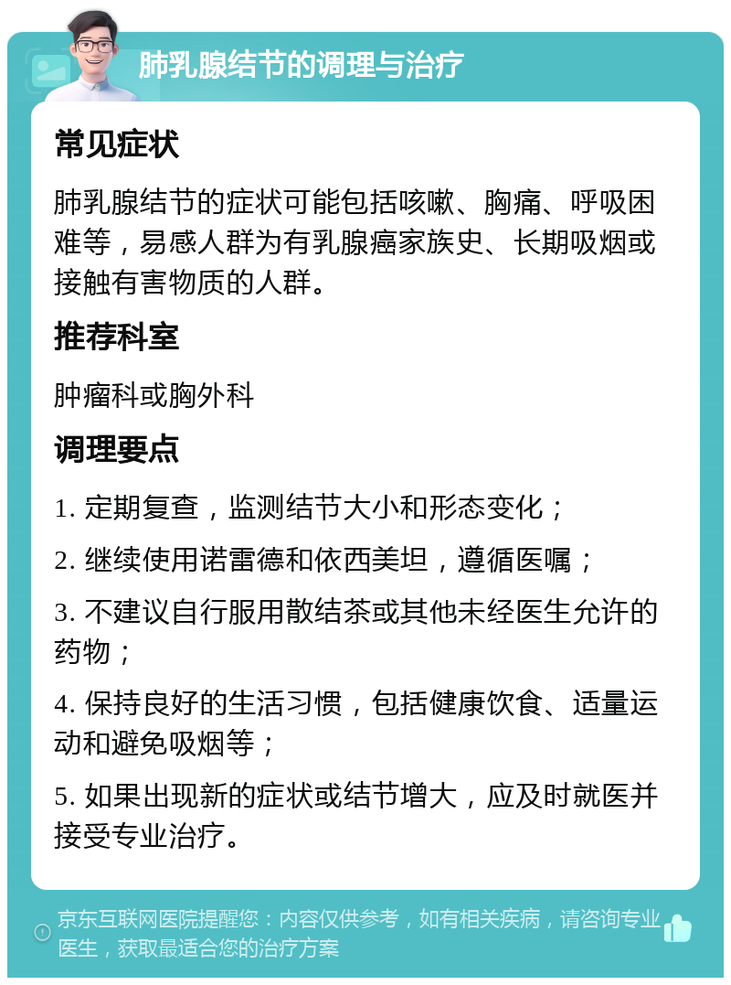 肺乳腺结节的调理与治疗 常见症状 肺乳腺结节的症状可能包括咳嗽、胸痛、呼吸困难等，易感人群为有乳腺癌家族史、长期吸烟或接触有害物质的人群。 推荐科室 肿瘤科或胸外科 调理要点 1. 定期复查，监测结节大小和形态变化； 2. 继续使用诺雷德和依西美坦，遵循医嘱； 3. 不建议自行服用散结茶或其他未经医生允许的药物； 4. 保持良好的生活习惯，包括健康饮食、适量运动和避免吸烟等； 5. 如果出现新的症状或结节增大，应及时就医并接受专业治疗。