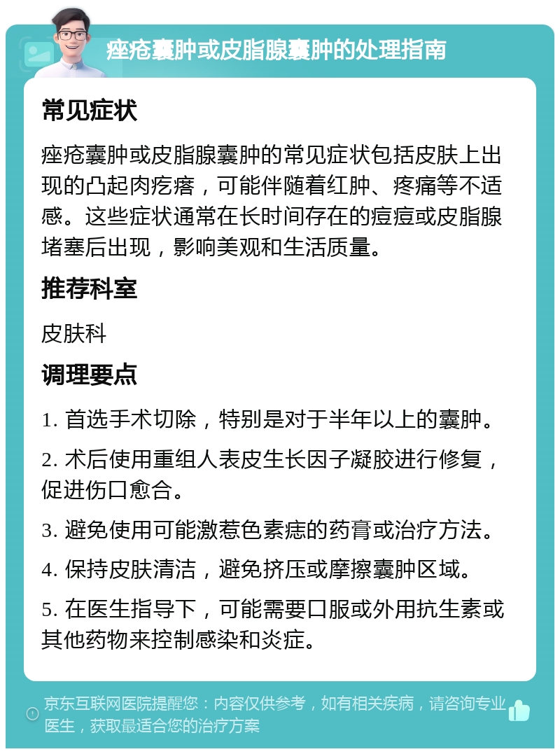 痤疮囊肿或皮脂腺囊肿的处理指南 常见症状 痤疮囊肿或皮脂腺囊肿的常见症状包括皮肤上出现的凸起肉疙瘩，可能伴随着红肿、疼痛等不适感。这些症状通常在长时间存在的痘痘或皮脂腺堵塞后出现，影响美观和生活质量。 推荐科室 皮肤科 调理要点 1. 首选手术切除，特别是对于半年以上的囊肿。 2. 术后使用重组人表皮生长因子凝胶进行修复，促进伤口愈合。 3. 避免使用可能激惹色素痣的药膏或治疗方法。 4. 保持皮肤清洁，避免挤压或摩擦囊肿区域。 5. 在医生指导下，可能需要口服或外用抗生素或其他药物来控制感染和炎症。