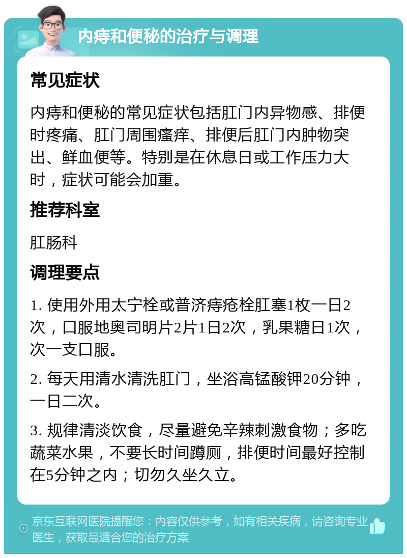 内痔和便秘的治疗与调理 常见症状 内痔和便秘的常见症状包括肛门内异物感、排便时疼痛、肛门周围瘙痒、排便后肛门内肿物突出、鲜血便等。特别是在休息日或工作压力大时，症状可能会加重。 推荐科室 肛肠科 调理要点 1. 使用外用太宁栓或普济痔疮栓肛塞1枚一日2次，口服地奥司明片2片1日2次，乳果糖日1次，次一支口服。 2. 每天用清水清洗肛门，坐浴高锰酸钾20分钟，一日二次。 3. 规律清淡饮食，尽量避免辛辣刺激食物；多吃蔬菜水果，不要长时间蹲厕，排便时间最好控制在5分钟之内；切勿久坐久立。