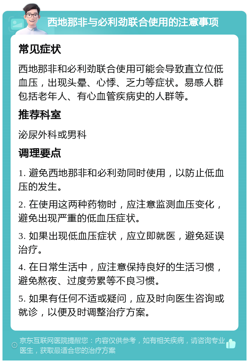 西地那非与必利劲联合使用的注意事项 常见症状 西地那非和必利劲联合使用可能会导致直立位低血压，出现头晕、心悸、乏力等症状。易感人群包括老年人、有心血管疾病史的人群等。 推荐科室 泌尿外科或男科 调理要点 1. 避免西地那非和必利劲同时使用，以防止低血压的发生。 2. 在使用这两种药物时，应注意监测血压变化，避免出现严重的低血压症状。 3. 如果出现低血压症状，应立即就医，避免延误治疗。 4. 在日常生活中，应注意保持良好的生活习惯，避免熬夜、过度劳累等不良习惯。 5. 如果有任何不适或疑问，应及时向医生咨询或就诊，以便及时调整治疗方案。