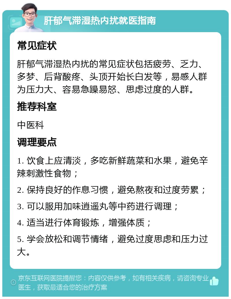 肝郁气滞湿热内扰就医指南 常见症状 肝郁气滞湿热内扰的常见症状包括疲劳、乏力、多梦、后背酸疼、头顶开始长白发等，易感人群为压力大、容易急躁易怒、思虑过度的人群。 推荐科室 中医科 调理要点 1. 饮食上应清淡，多吃新鲜蔬菜和水果，避免辛辣刺激性食物； 2. 保持良好的作息习惯，避免熬夜和过度劳累； 3. 可以服用加味逍遥丸等中药进行调理； 4. 适当进行体育锻炼，增强体质； 5. 学会放松和调节情绪，避免过度思虑和压力过大。