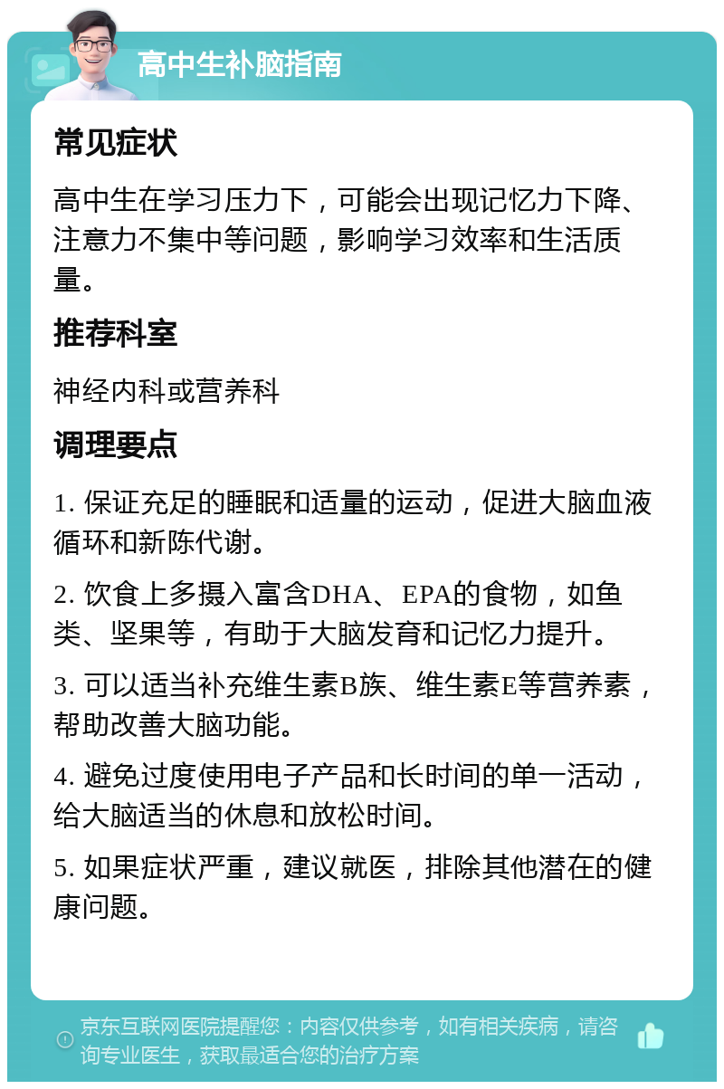 高中生补脑指南 常见症状 高中生在学习压力下，可能会出现记忆力下降、注意力不集中等问题，影响学习效率和生活质量。 推荐科室 神经内科或营养科 调理要点 1. 保证充足的睡眠和适量的运动，促进大脑血液循环和新陈代谢。 2. 饮食上多摄入富含DHA、EPA的食物，如鱼类、坚果等，有助于大脑发育和记忆力提升。 3. 可以适当补充维生素B族、维生素E等营养素，帮助改善大脑功能。 4. 避免过度使用电子产品和长时间的单一活动，给大脑适当的休息和放松时间。 5. 如果症状严重，建议就医，排除其他潜在的健康问题。