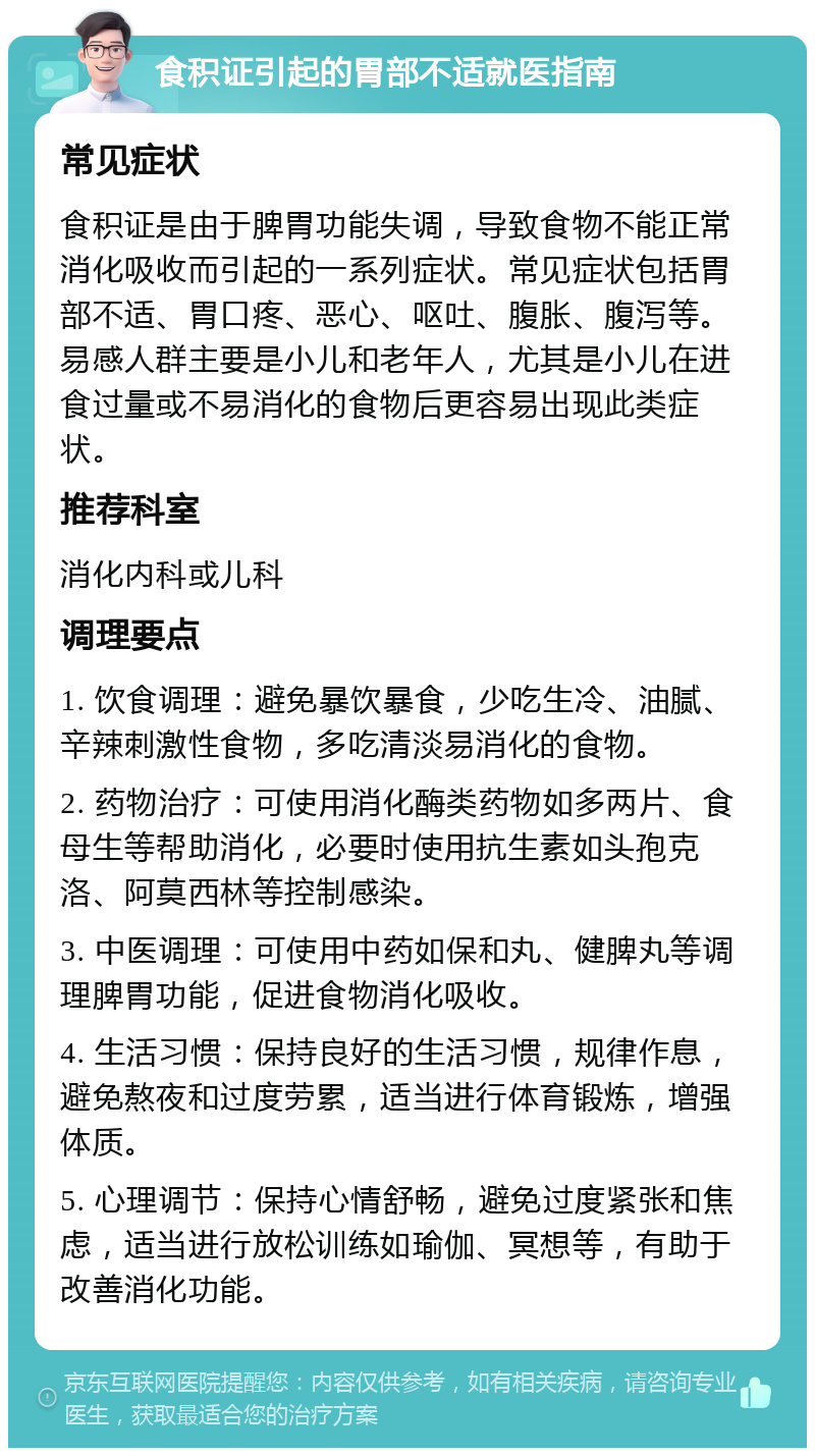 食积证引起的胃部不适就医指南 常见症状 食积证是由于脾胃功能失调，导致食物不能正常消化吸收而引起的一系列症状。常见症状包括胃部不适、胃口疼、恶心、呕吐、腹胀、腹泻等。易感人群主要是小儿和老年人，尤其是小儿在进食过量或不易消化的食物后更容易出现此类症状。 推荐科室 消化内科或儿科 调理要点 1. 饮食调理：避免暴饮暴食，少吃生冷、油腻、辛辣刺激性食物，多吃清淡易消化的食物。 2. 药物治疗：可使用消化酶类药物如多两片、食母生等帮助消化，必要时使用抗生素如头孢克洛、阿莫西林等控制感染。 3. 中医调理：可使用中药如保和丸、健脾丸等调理脾胃功能，促进食物消化吸收。 4. 生活习惯：保持良好的生活习惯，规律作息，避免熬夜和过度劳累，适当进行体育锻炼，增强体质。 5. 心理调节：保持心情舒畅，避免过度紧张和焦虑，适当进行放松训练如瑜伽、冥想等，有助于改善消化功能。