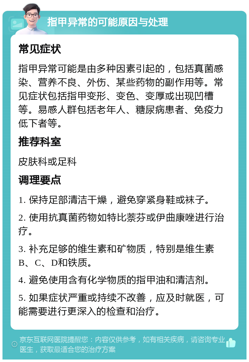 指甲异常的可能原因与处理 常见症状 指甲异常可能是由多种因素引起的，包括真菌感染、营养不良、外伤、某些药物的副作用等。常见症状包括指甲变形、变色、变厚或出现凹槽等。易感人群包括老年人、糖尿病患者、免疫力低下者等。 推荐科室 皮肤科或足科 调理要点 1. 保持足部清洁干燥，避免穿紧身鞋或袜子。 2. 使用抗真菌药物如特比萘芬或伊曲康唑进行治疗。 3. 补充足够的维生素和矿物质，特别是维生素B、C、D和铁质。 4. 避免使用含有化学物质的指甲油和清洁剂。 5. 如果症状严重或持续不改善，应及时就医，可能需要进行更深入的检查和治疗。