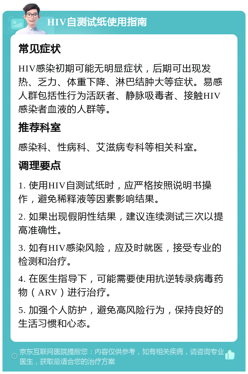 HIV自测试纸使用指南 常见症状 HIV感染初期可能无明显症状，后期可出现发热、乏力、体重下降、淋巴结肿大等症状。易感人群包括性行为活跃者、静脉吸毒者、接触HIV感染者血液的人群等。 推荐科室 感染科、性病科、艾滋病专科等相关科室。 调理要点 1. 使用HIV自测试纸时，应严格按照说明书操作，避免稀释液等因素影响结果。 2. 如果出现假阴性结果，建议连续测试三次以提高准确性。 3. 如有HIV感染风险，应及时就医，接受专业的检测和治疗。 4. 在医生指导下，可能需要使用抗逆转录病毒药物（ARV）进行治疗。 5. 加强个人防护，避免高风险行为，保持良好的生活习惯和心态。