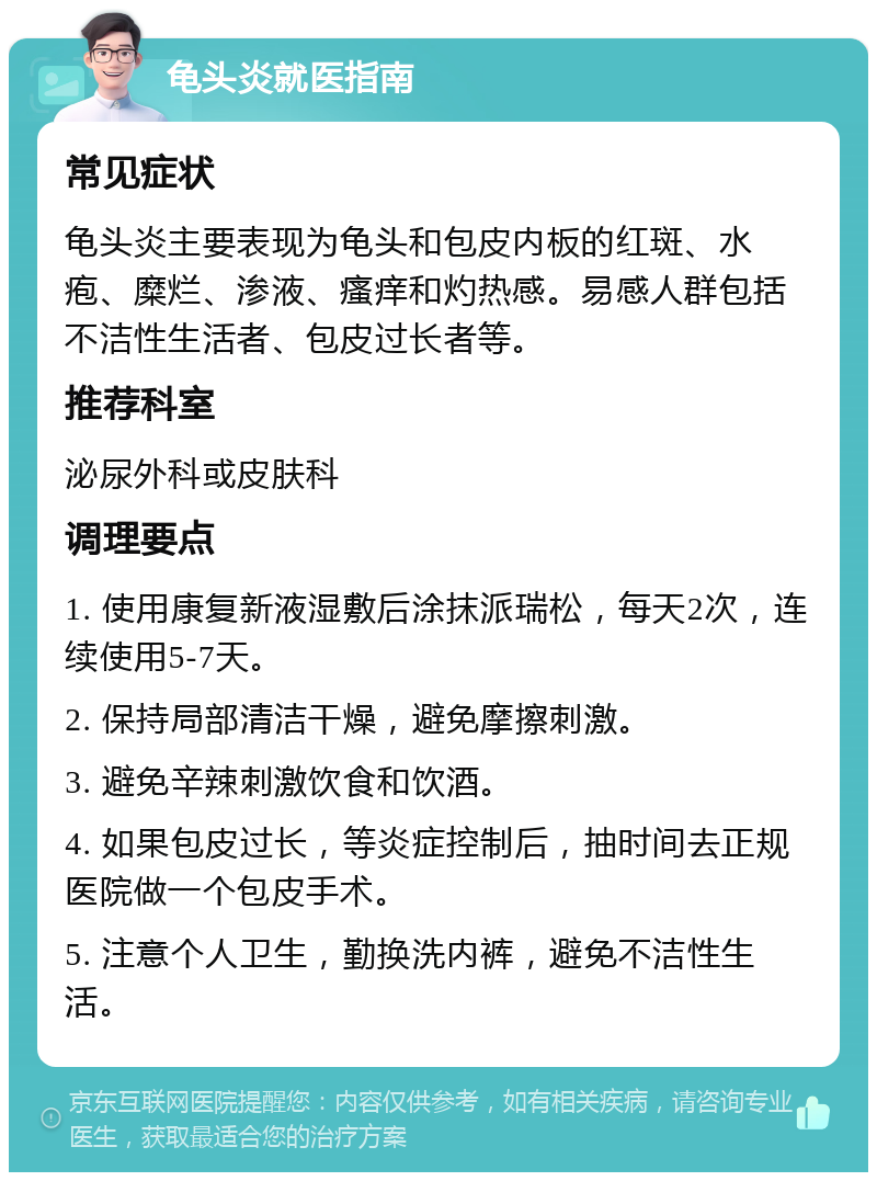 龟头炎就医指南 常见症状 龟头炎主要表现为龟头和包皮内板的红斑、水疱、糜烂、渗液、瘙痒和灼热感。易感人群包括不洁性生活者、包皮过长者等。 推荐科室 泌尿外科或皮肤科 调理要点 1. 使用康复新液湿敷后涂抹派瑞松，每天2次，连续使用5-7天。 2. 保持局部清洁干燥，避免摩擦刺激。 3. 避免辛辣刺激饮食和饮酒。 4. 如果包皮过长，等炎症控制后，抽时间去正规医院做一个包皮手术。 5. 注意个人卫生，勤换洗内裤，避免不洁性生活。