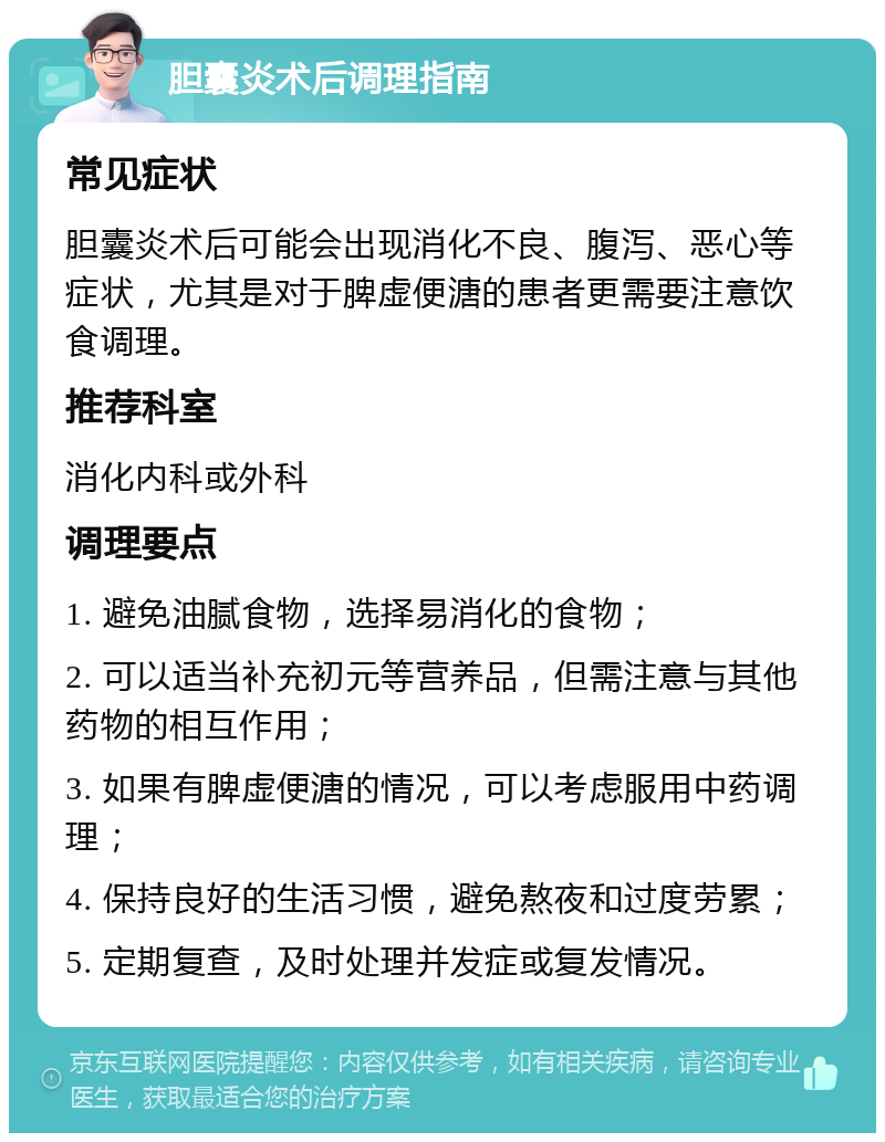 胆囊炎术后调理指南 常见症状 胆囊炎术后可能会出现消化不良、腹泻、恶心等症状，尤其是对于脾虚便溏的患者更需要注意饮食调理。 推荐科室 消化内科或外科 调理要点 1. 避免油腻食物，选择易消化的食物； 2. 可以适当补充初元等营养品，但需注意与其他药物的相互作用； 3. 如果有脾虚便溏的情况，可以考虑服用中药调理； 4. 保持良好的生活习惯，避免熬夜和过度劳累； 5. 定期复查，及时处理并发症或复发情况。