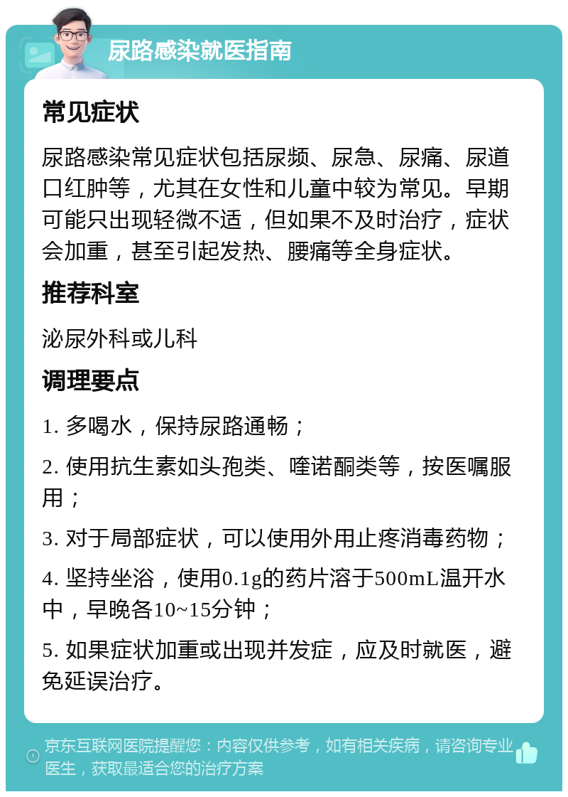 尿路感染就医指南 常见症状 尿路感染常见症状包括尿频、尿急、尿痛、尿道口红肿等，尤其在女性和儿童中较为常见。早期可能只出现轻微不适，但如果不及时治疗，症状会加重，甚至引起发热、腰痛等全身症状。 推荐科室 泌尿外科或儿科 调理要点 1. 多喝水，保持尿路通畅； 2. 使用抗生素如头孢类、喹诺酮类等，按医嘱服用； 3. 对于局部症状，可以使用外用止疼消毒药物； 4. 坚持坐浴，使用0.1g的药片溶于500mL温开水中，早晚各10~15分钟； 5. 如果症状加重或出现并发症，应及时就医，避免延误治疗。