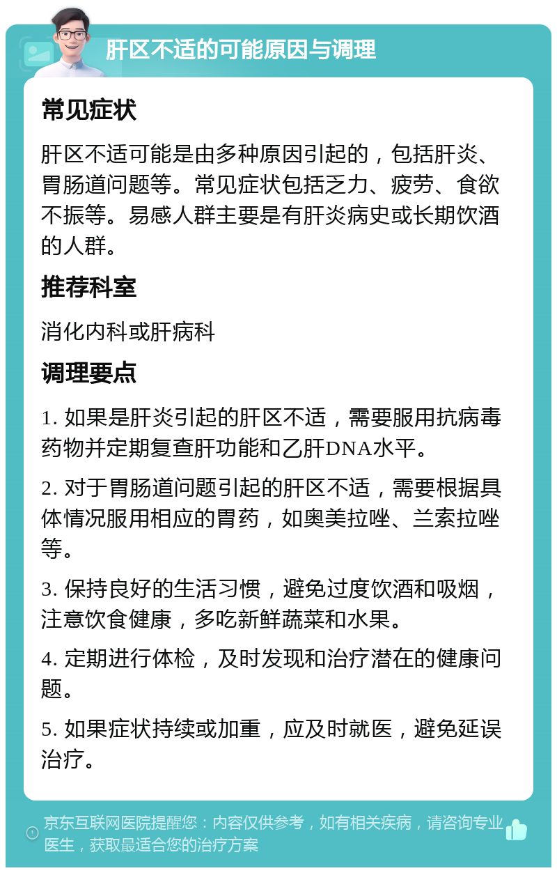 肝区不适的可能原因与调理 常见症状 肝区不适可能是由多种原因引起的，包括肝炎、胃肠道问题等。常见症状包括乏力、疲劳、食欲不振等。易感人群主要是有肝炎病史或长期饮酒的人群。 推荐科室 消化内科或肝病科 调理要点 1. 如果是肝炎引起的肝区不适，需要服用抗病毒药物并定期复查肝功能和乙肝DNA水平。 2. 对于胃肠道问题引起的肝区不适，需要根据具体情况服用相应的胃药，如奥美拉唑、兰索拉唑等。 3. 保持良好的生活习惯，避免过度饮酒和吸烟，注意饮食健康，多吃新鲜蔬菜和水果。 4. 定期进行体检，及时发现和治疗潜在的健康问题。 5. 如果症状持续或加重，应及时就医，避免延误治疗。