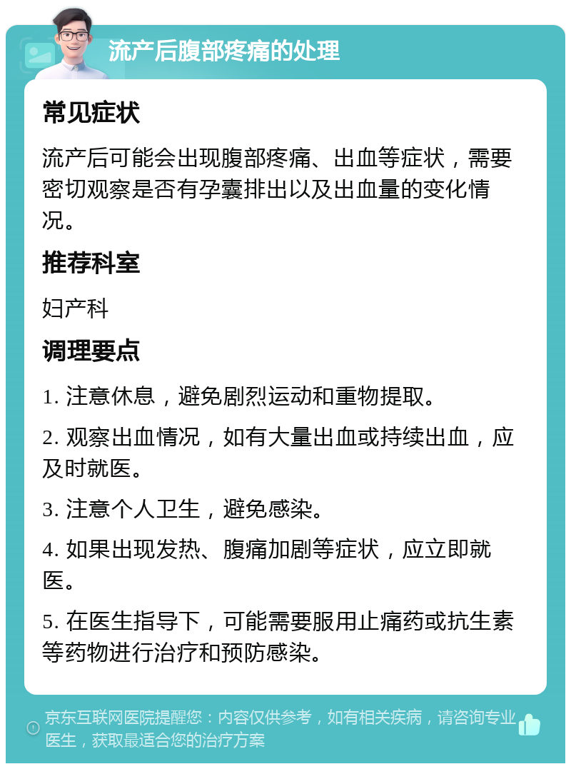 流产后腹部疼痛的处理 常见症状 流产后可能会出现腹部疼痛、出血等症状，需要密切观察是否有孕囊排出以及出血量的变化情况。 推荐科室 妇产科 调理要点 1. 注意休息，避免剧烈运动和重物提取。 2. 观察出血情况，如有大量出血或持续出血，应及时就医。 3. 注意个人卫生，避免感染。 4. 如果出现发热、腹痛加剧等症状，应立即就医。 5. 在医生指导下，可能需要服用止痛药或抗生素等药物进行治疗和预防感染。