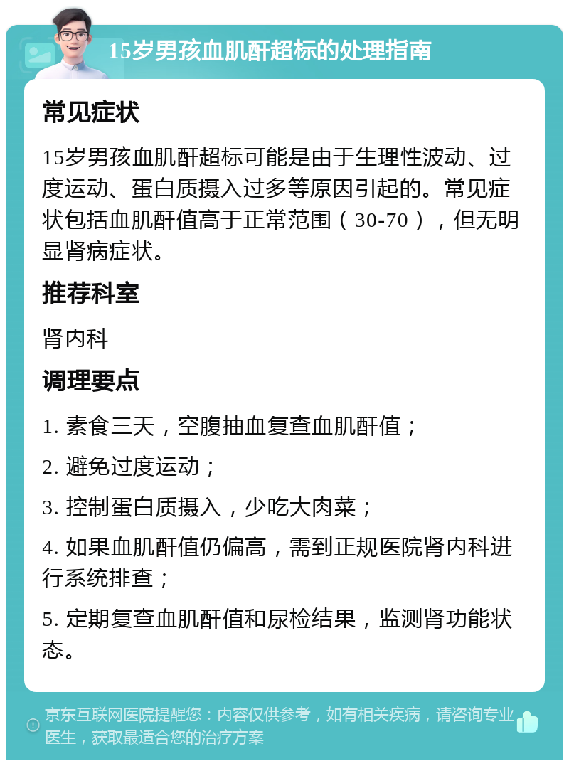 15岁男孩血肌酐超标的处理指南 常见症状 15岁男孩血肌酐超标可能是由于生理性波动、过度运动、蛋白质摄入过多等原因引起的。常见症状包括血肌酐值高于正常范围（30-70），但无明显肾病症状。 推荐科室 肾内科 调理要点 1. 素食三天，空腹抽血复查血肌酐值； 2. 避免过度运动； 3. 控制蛋白质摄入，少吃大肉菜； 4. 如果血肌酐值仍偏高，需到正规医院肾内科进行系统排查； 5. 定期复查血肌酐值和尿检结果，监测肾功能状态。