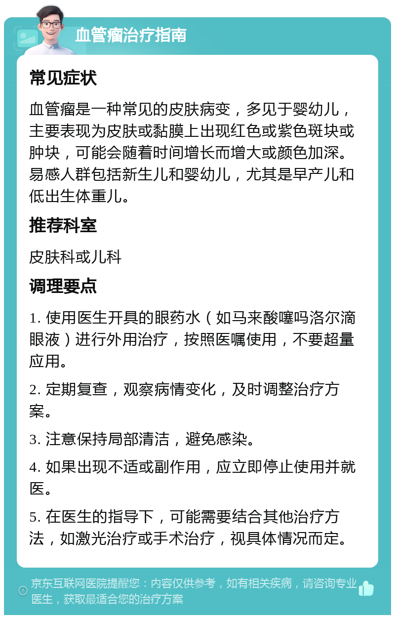 血管瘤治疗指南 常见症状 血管瘤是一种常见的皮肤病变，多见于婴幼儿，主要表现为皮肤或黏膜上出现红色或紫色斑块或肿块，可能会随着时间增长而增大或颜色加深。易感人群包括新生儿和婴幼儿，尤其是早产儿和低出生体重儿。 推荐科室 皮肤科或儿科 调理要点 1. 使用医生开具的眼药水（如马来酸噻吗洛尔滴眼液）进行外用治疗，按照医嘱使用，不要超量应用。 2. 定期复查，观察病情变化，及时调整治疗方案。 3. 注意保持局部清洁，避免感染。 4. 如果出现不适或副作用，应立即停止使用并就医。 5. 在医生的指导下，可能需要结合其他治疗方法，如激光治疗或手术治疗，视具体情况而定。