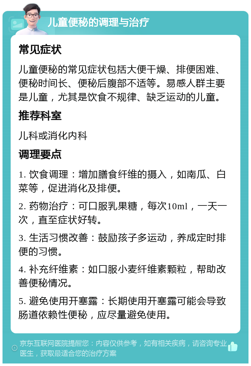 儿童便秘的调理与治疗 常见症状 儿童便秘的常见症状包括大便干燥、排便困难、便秘时间长、便秘后腹部不适等。易感人群主要是儿童，尤其是饮食不规律、缺乏运动的儿童。 推荐科室 儿科或消化内科 调理要点 1. 饮食调理：增加膳食纤维的摄入，如南瓜、白菜等，促进消化及排便。 2. 药物治疗：可口服乳果糖，每次10ml，一天一次，直至症状好转。 3. 生活习惯改善：鼓励孩子多运动，养成定时排便的习惯。 4. 补充纤维素：如口服小麦纤维素颗粒，帮助改善便秘情况。 5. 避免使用开塞露：长期使用开塞露可能会导致肠道依赖性便秘，应尽量避免使用。