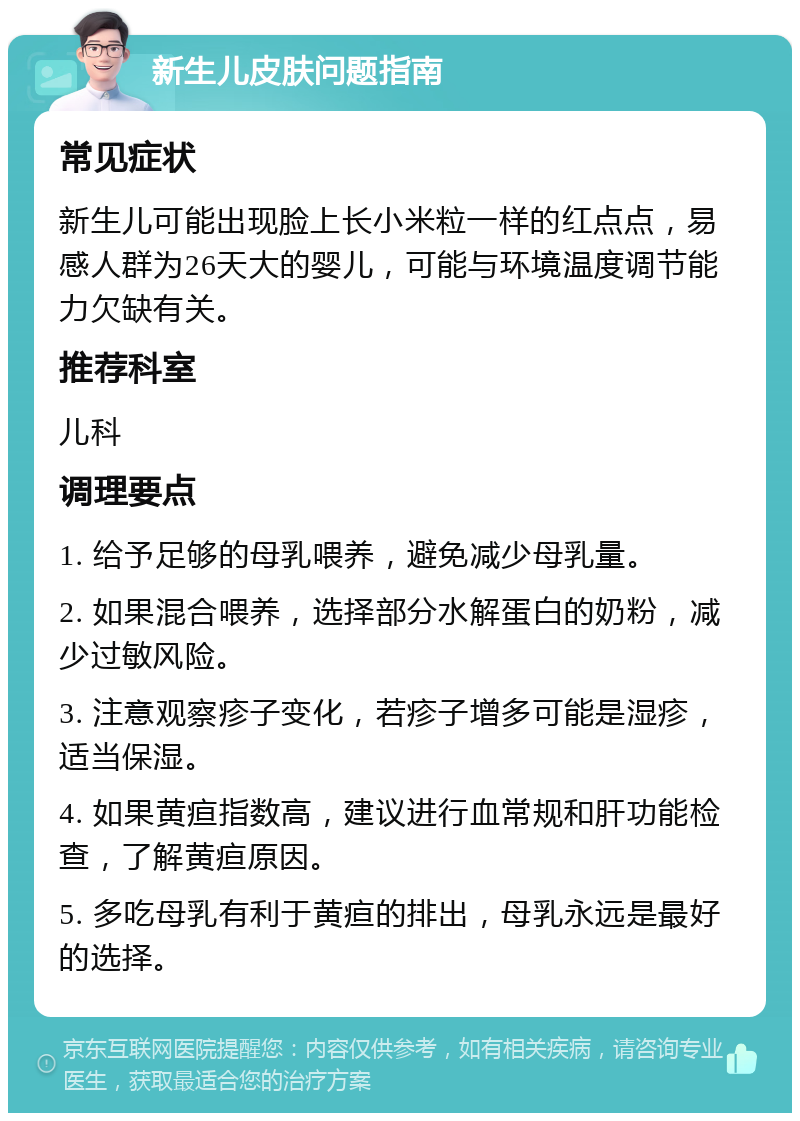 新生儿皮肤问题指南 常见症状 新生儿可能出现脸上长小米粒一样的红点点，易感人群为26天大的婴儿，可能与环境温度调节能力欠缺有关。 推荐科室 儿科 调理要点 1. 给予足够的母乳喂养，避免减少母乳量。 2. 如果混合喂养，选择部分水解蛋白的奶粉，减少过敏风险。 3. 注意观察疹子变化，若疹子增多可能是湿疹，适当保湿。 4. 如果黄疸指数高，建议进行血常规和肝功能检查，了解黄疸原因。 5. 多吃母乳有利于黄疸的排出，母乳永远是最好的选择。