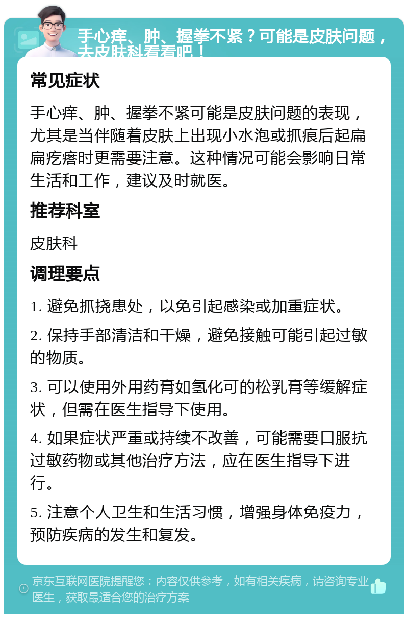 手心痒、肿、握拳不紧？可能是皮肤问题，去皮肤科看看吧！ 常见症状 手心痒、肿、握拳不紧可能是皮肤问题的表现，尤其是当伴随着皮肤上出现小水泡或抓痕后起扁扁疙瘩时更需要注意。这种情况可能会影响日常生活和工作，建议及时就医。 推荐科室 皮肤科 调理要点 1. 避免抓挠患处，以免引起感染或加重症状。 2. 保持手部清洁和干燥，避免接触可能引起过敏的物质。 3. 可以使用外用药膏如氢化可的松乳膏等缓解症状，但需在医生指导下使用。 4. 如果症状严重或持续不改善，可能需要口服抗过敏药物或其他治疗方法，应在医生指导下进行。 5. 注意个人卫生和生活习惯，增强身体免疫力，预防疾病的发生和复发。