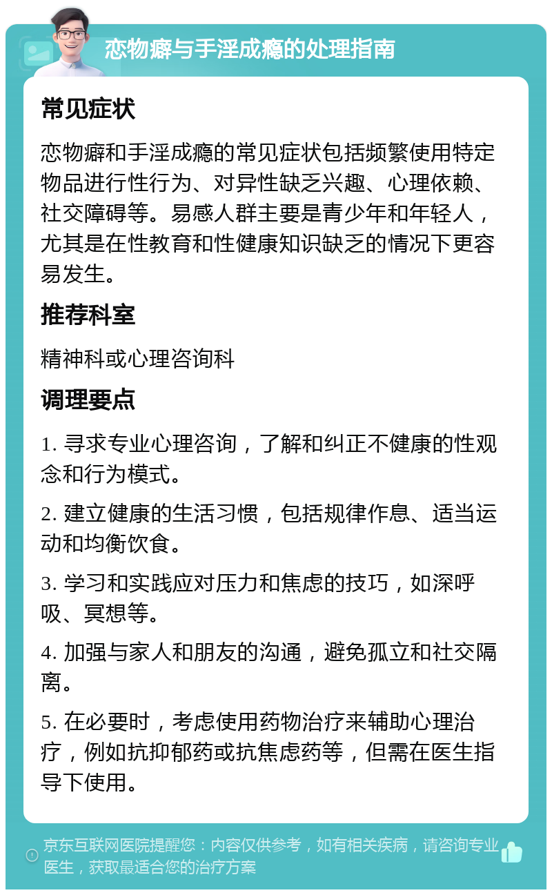 恋物癖与手淫成瘾的处理指南 常见症状 恋物癖和手淫成瘾的常见症状包括频繁使用特定物品进行性行为、对异性缺乏兴趣、心理依赖、社交障碍等。易感人群主要是青少年和年轻人，尤其是在性教育和性健康知识缺乏的情况下更容易发生。 推荐科室 精神科或心理咨询科 调理要点 1. 寻求专业心理咨询，了解和纠正不健康的性观念和行为模式。 2. 建立健康的生活习惯，包括规律作息、适当运动和均衡饮食。 3. 学习和实践应对压力和焦虑的技巧，如深呼吸、冥想等。 4. 加强与家人和朋友的沟通，避免孤立和社交隔离。 5. 在必要时，考虑使用药物治疗来辅助心理治疗，例如抗抑郁药或抗焦虑药等，但需在医生指导下使用。