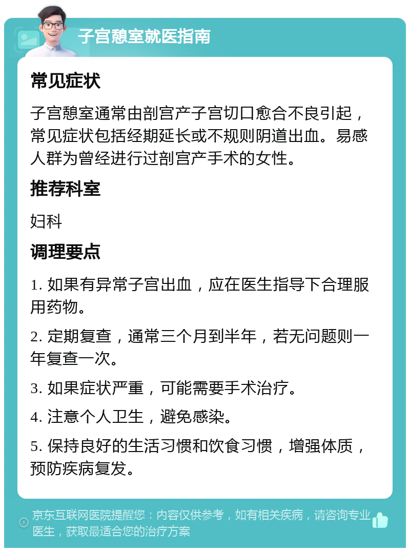 子宫憩室就医指南 常见症状 子宫憩室通常由剖宫产子宫切口愈合不良引起，常见症状包括经期延长或不规则阴道出血。易感人群为曾经进行过剖宫产手术的女性。 推荐科室 妇科 调理要点 1. 如果有异常子宫出血，应在医生指导下合理服用药物。 2. 定期复查，通常三个月到半年，若无问题则一年复查一次。 3. 如果症状严重，可能需要手术治疗。 4. 注意个人卫生，避免感染。 5. 保持良好的生活习惯和饮食习惯，增强体质，预防疾病复发。